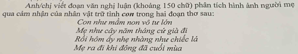 Anh/chị viết đoạn văn nghị luận (khoảng 150 chữ) phân tích hình ảnh người mẹ 
qua cảm nhận của nhân vật trữ tình con trong hai đoạn thơ sau: 
Con như mầm non vô tư lớn 
Mẹ như cây năm tháng cứ già đị 
Rồi hôm ấy nhẹ nhàng như chiếc lá 
Mẹ ra đi khi đông đã cuối mùa