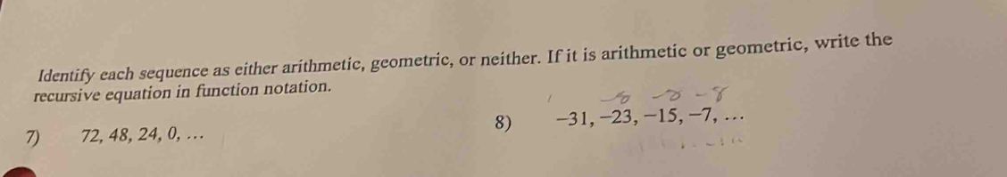 ldentify each sequence as either arithmetic, geometric, or neither. If it is arithmetic or geometric, write the 
recursive equation in function notation. 
8) 
7) 72, 48, 24, 0, … -31, −23, −15, −7, …