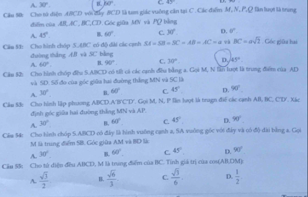 A. 30°. B. 60°. C. 45° D. 
Câu 50: Cho tứ diện ABCD với đây BCD là tam giác vuởng cân tại C . Các điểm M, N, P,Q lần lượt là trung
điểm của AB, AC, BC,CD. Góc giữa MN và PQ bằng
A. 45°. B. 60°. C. 30°. D. 0°.
Cầu 51: Cho hình chóp S.ABC có độ dài các cạnh SA=SB=SC=AB=AC=a và BC=asqrt(2). Góc giữa hai
đường thắng AB và SC bằng
A. 60°. B. 90°. C. 30°, D. 45°.
Câu 52: Cho hình chóp đều S.ABCD có tất cả các cạnh đều bằng a. Gọi M, N lần lượt là trung điểm của AD
và SD. Số đo của góc giữa hai đường thắng MN và SC là
A. 30°. B. 60°. C. 45° D. 90°.
Câu 53: Cho hình lập phương ABCD.A' 'B'C'D'. Gọi M, N, P lần lượt là trugn điể các cạnh AB, BC, C'D'. Xác
định góc giữa hai đường thăng MN và AP.
A. 30°. B. 60°. C. 45°. D. 90°.
Câu 54: Cho hình chóp S.ABCD có đáy là hình vuông cạnh a, SA vuồng góc với đây và có độ dài bằng a. Gọi
M là trung điểm SB. Góc giữa AM và BD là:
A. 30°. B. 60°. C. 45°. D. 90°
Câu 55: Cho tứ diện đều ABCD, M là trung điểm của BC. Tính giá trị của cos (AB,DM)
A.  sqrt(3)/2 . B.  sqrt(6)/3 . C.  sqrt(3)/6 . D.  1/2 .