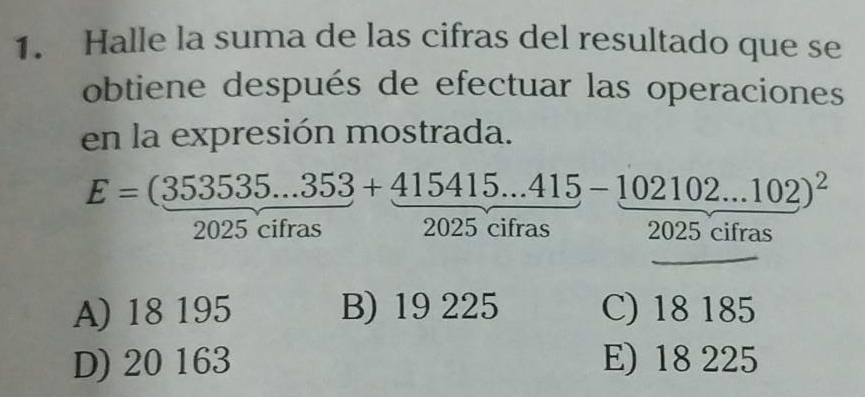 Halle la suma de las cifras del resultado que se
obtiene después de efectuar las operaciones
en la expresión mostrada.
E=(353535...353+415415...415-102102...102)^2
2025 cifras 2025 cifras 2025 cifras
_
A) 18 195 B) 19 225 C) 18 185
D) 20 163 E) 18 225