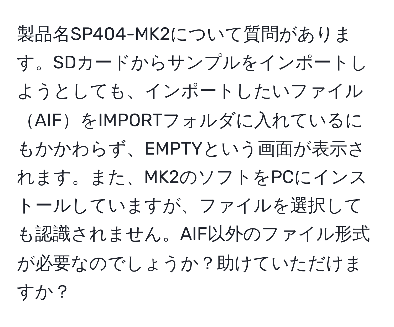 製品名SP404-MK2について質問があります。SDカードからサンプルをインポートしようとしても、インポートしたいファイルAIFをIMPORTフォルダに入れているにもかかわらず、EMPTYという画面が表示されます。また、MK2のソフトをPCにインストールしていますが、ファイルを選択しても認識されません。AIF以外のファイル形式が必要なのでしょうか？助けていただけますか？