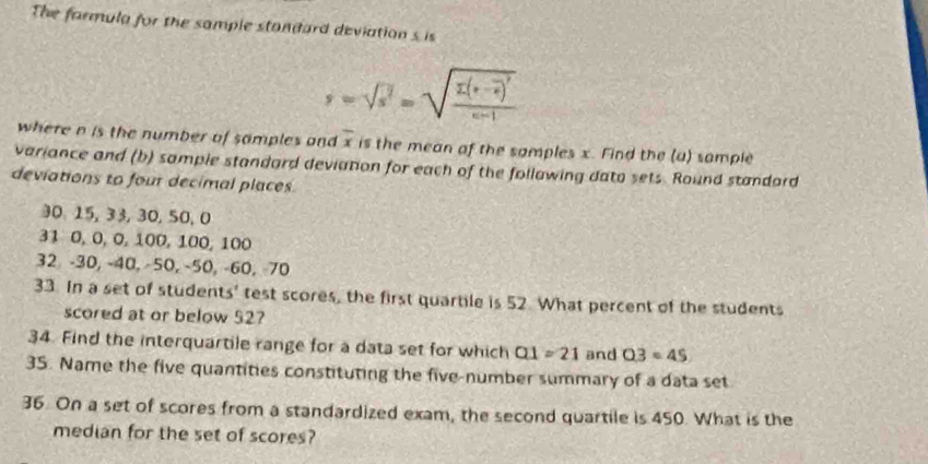 The farmula for the sample standard deviation s is
s=sqrt(s^2)=sqrt(frac E(s-overline s))^2c-1
where n is the number of samples and overline x is the mean of the samples x. Find the (a) sample 
variance and (b) sample standard deviation for each of the follawing dato sets. Round standord 
deviations to four decimal places
30, 15, 33, 30, 50, 0
31 0, 0, 0, 100, 100, 100
32 -30, -40, -50, −50, -60, 70
33. In a set of students' test scores, the first quartile is 52 What percent of the students 
scored at or below 52? 
34. Find the interquartile range for a data set for which Q1=21 and Q3=45
35. Name the five quantities constituting the five-number summary of a data set 
36. On a set of scores from a standardized exam, the second quartile is 450. What is the 
median for the set of scores?