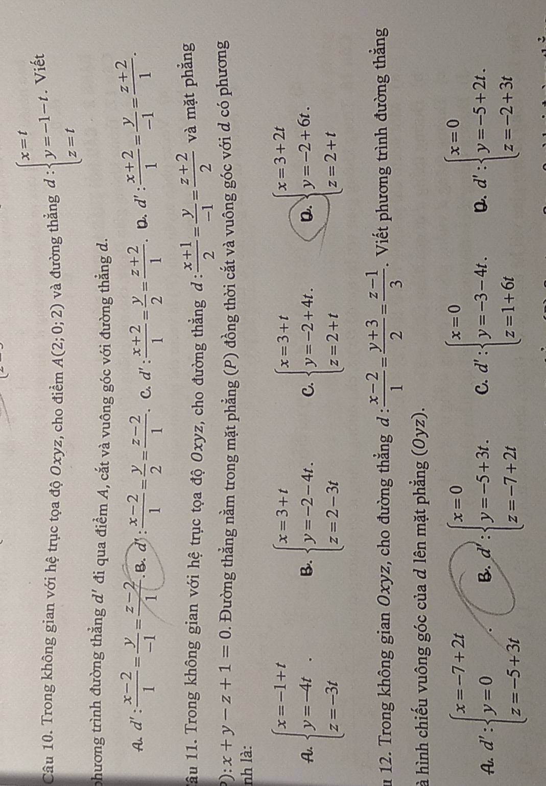 Trong không gian với hệ trục tọa độ Oxyz, cho điểm A(2;0;2) và đường thẳng d:beginarrayl x=t y=-1-t. z=tendarray. Viết
phương trình đường thắng a đi qua điểm A, cắt và vuông góc với đường thẳng d.
A. d': (x-2)/1 = y/-1 = (z-2)/1  .B. d' : : (x-2)/1 = y/2 = (z-2)/1 . C. d': (x+2)/1 = y/2 = (z+2)/1 . D. d' :  (x+2)/1 = y/-1 = (z+2)/1 .
1âu 11. Trong không gian với hệ trục tọa độ Oxyz, cho đường thẳng đ :  (x+1)/2 = y/-1 = (z+2)/2  và mặt phẳng
): x+y-z+1=0. Đường thẳng nằm trong mặt phẳng (P) đồng thời cắt và vuông góc với d có phương
nh là:
A. beginarrayl x=-1+t y=-4t z=-3tendarray. beginarrayl x=3+t y=-2-4t. z=2-3tendarray. beginarrayl x=3+t y=-2+4t. z=2+tendarray. beginarrayl x=3+2t y=-2+6t. z=2+tendarray.
B.
C.
D.
u 12. Trong không gian Oxyz, cho đường thẳng d : : (x-2)/1 = (y+3)/2 = (z-1)/3 . Viết phương trình đường thắng
à hình chiếu vuông góc của d lên mặt phẳng (Oyz).
A. d':beginarrayl x=-7+2t y=0 z=-5+3tendarray. B. d∵ beginarrayl x=0 y=-5+3t. z=-7+2tendarray. C. d∵ beginarrayl x=0 y=-3-4t. z=1+6tendarray. D. d':beginarrayl x=0 y=-5+2t. z=-2+3tendarray.