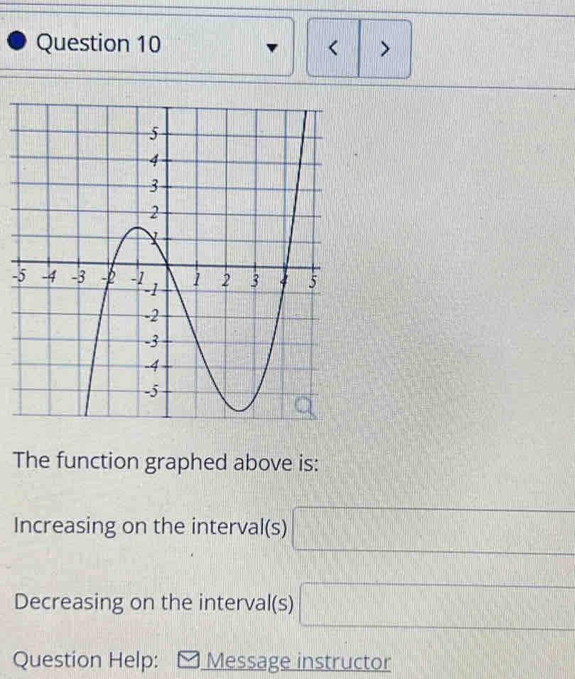 < > 
- 
The function graphed above is: 
Increasing on the interval(s) □
Decreasing on the interval(s) □
Question Help: Message instructor