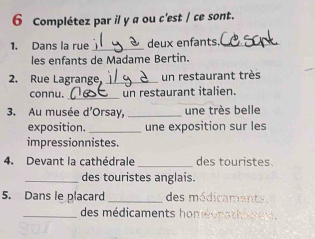 Complétez par il y a ou c'est / ce sont. 
1. Dans la rue _deux enfants._ 
les enfants de Madame Bertin. 
2. Rue Lagrange, _un restaurant très 
connu. _un restaurant italien. 
3. Au musée d'Orsay, _une très belle 
exposition. _une exposition sur les 
impressionnistes. 
4. Devant la cathédrale _des touristes. 
_des touristes anglais. 
5. Dans le placard _des médicaments. 
_des médicaments homéopathiqns.