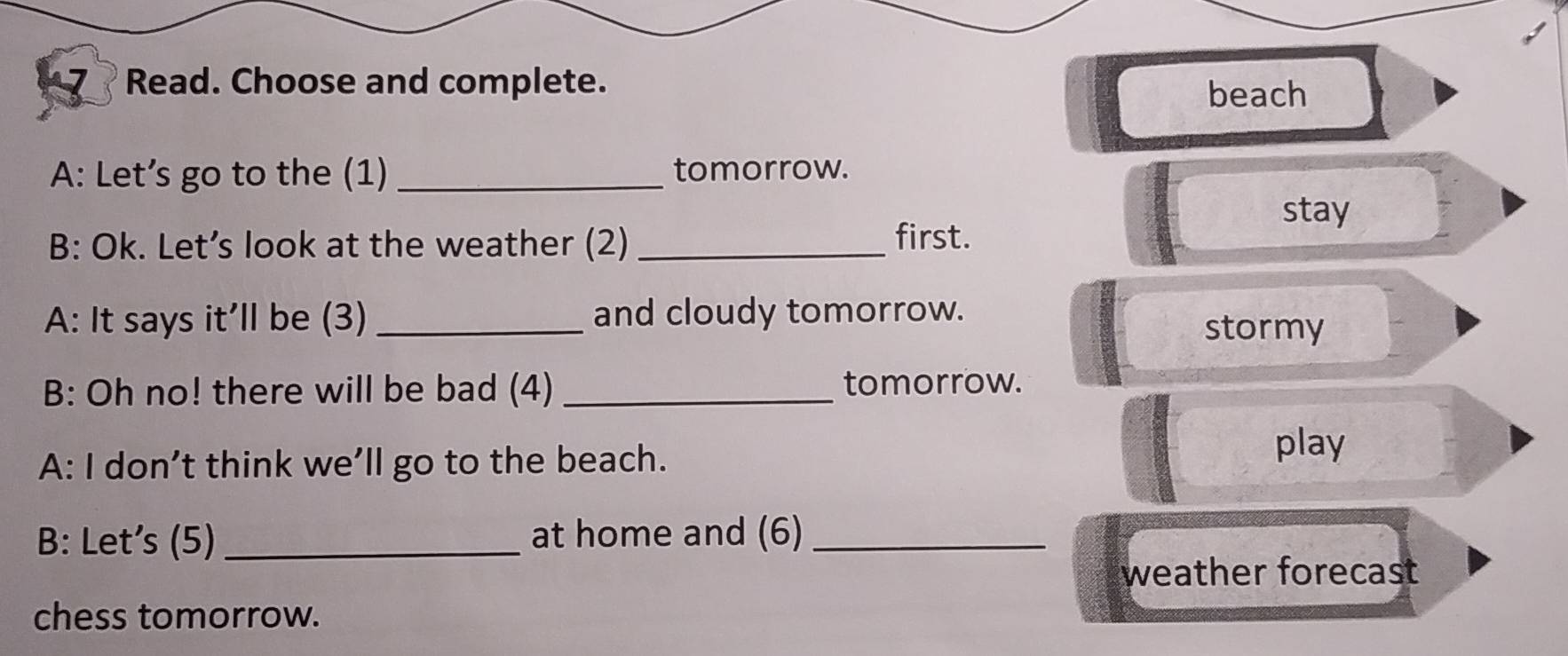 Read. Choose and complete. 
beach 
A: Let’s go to the (1) _tomorrow. 
stay 
B: Ok. Let’s look at the weather (2) _first. 
A: It says it’ll be (3) _and cloudy tomorrow. 
stormy 
B: Oh no! there will be bad (4) _tomorrow. 
A: I don’t think we’ll go to the beach. 
play 
B: Let's (5) _at home and (6)_ 
weather forecast 
chess tomorrow.