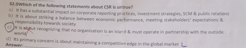 32.0Which of the following statements about CSR is untrue?
a) It has a substantial impact on corporate reporting practices, investment strategies, SCM & public relations
b) It is about striking a balance between economic performance, meeting stakeholders' expectations &
responsibility towards society
c) It is about recognizing that no organization is an island & must operate in partnership with the outside
world
d) Its primary concern is about maintaining a competitive edge in the global market
Answer:_