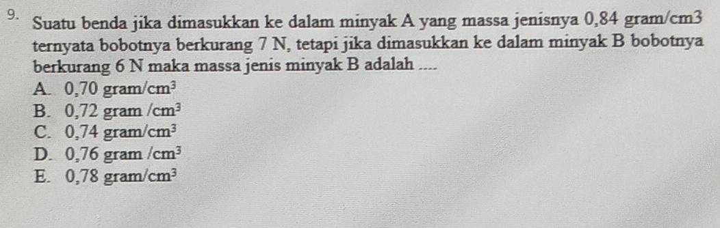 Suatu benda jika dimasukkan ke dalam minyak A yang massa jenisnya 0,84 gram/cm3
ternyata bobotnya berkurang 7 N, tetapi jika dimasukkan ke dalam minyak B bobotnya
berkurang 6 N maka massa jenis minyak B adalah ....
A. 0,70gram/cm^3
B. 0,72gram/cm^3
C. 0,74gram/cm^3
D. 0,76gram/cm^3
E. 0,78gram/cm^3