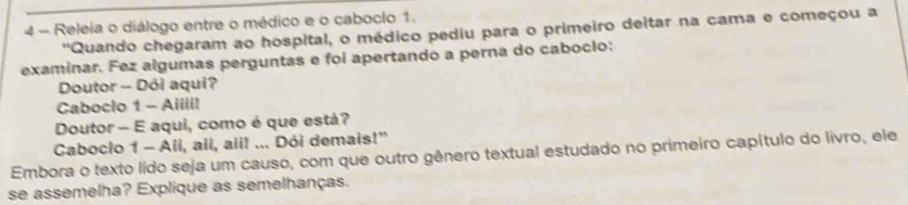 Releia o diálogo entre o médico e o caboclo 1. 
'Quando chegaram ao hospital, o médico pediu para o primeiro deitar na cama e começou a 
examinar. Fez algumas perguntas e foi apertando a perna do caboclo: 
Doutor - Dói aqui? 
Caboclo 1 - Aiiiil 
Doutor - E aqui, como é que está? 
Caboclo 1 - Ali, aii, aii! ... Dói demais!” 
Embora o texto lido seja um causo, com que outro gênero textual estudado no primeiro capítulo do livro, ele 
se assemelha? Explique as semelhanças.