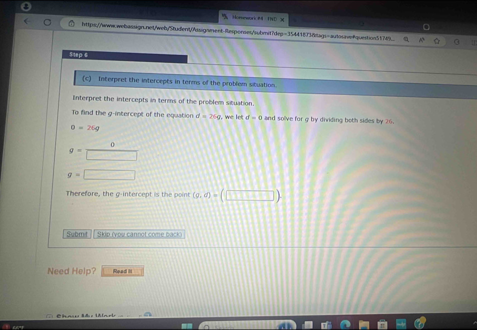 Homework #4 FND × 
https://www.webassign.net/web/Student/Assignment-Responses/submit?dep=35441873&tags=autosave#question51749... a A
Step 6 
(c) Interpret the intercepts in terms of the problem situation. 
Interpret the intercepts in terms of the problem situation. 
To find the g -intercept of the equation d=26g , we let d=0 and solve for g by dividing both sides by 26.
0=26g
0
g= □
g= □ 
Therefore, the g -intercept is the point (g,d)=(□ ). 
Submit Skip (you cannot come back) 
Need Help? Read It 
c a