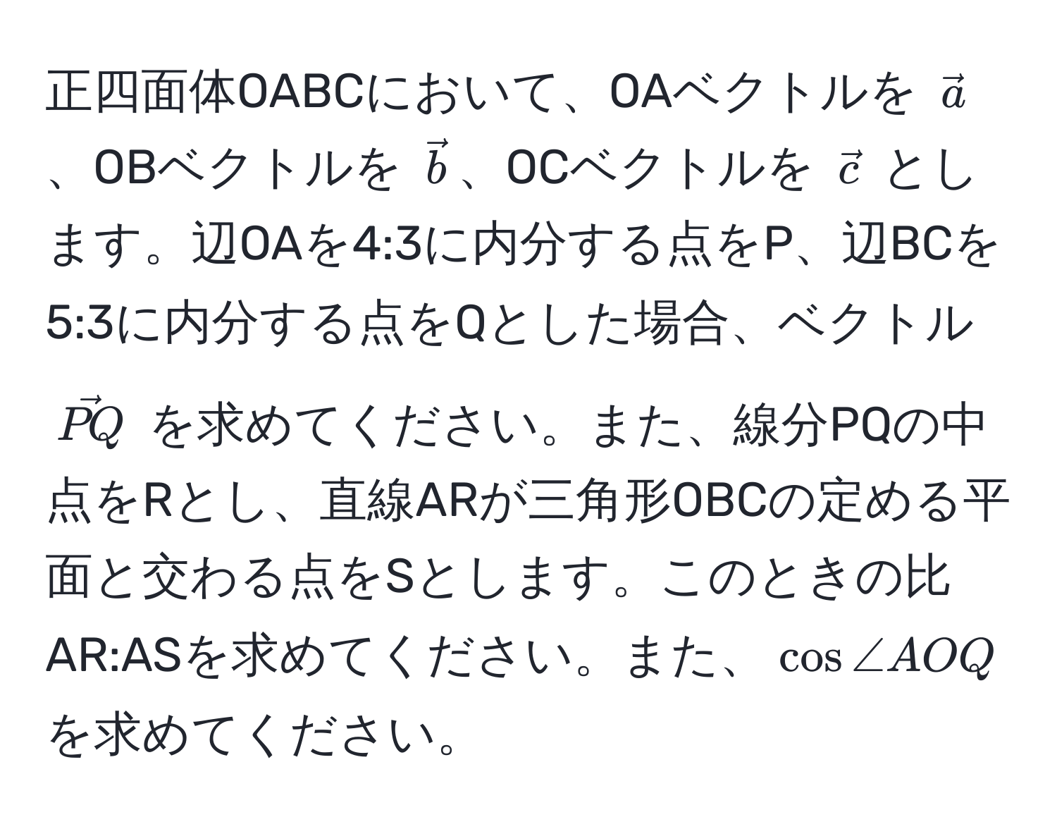 正四面体OABCにおいて、OAベクトルを $veca$、OBベクトルを $vecb$、OCベクトルを $vecc$ とします。辺OAを4:3に内分する点をP、辺BCを5:3に内分する点をQとした場合、ベクトル $vecPQ$ を求めてください。また、線分PQの中点をRとし、直線ARが三角形OBCの定める平面と交わる点をSとします。このときの比AR:ASを求めてください。また、$cos ∠ AOQ$ を求めてください。