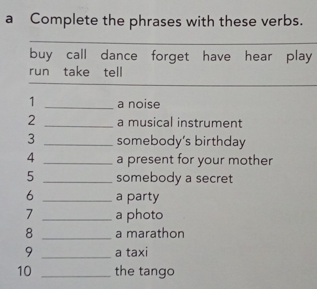 a Complete the phrases with these verbs. 
buy call dance forget have hear play 
run take tell 
1 _a noise 
2 _a musical instrument 
3 _somebody’s birthday 
4 _a present for your mother 
5 _somebody a secret 
6 _a party 
7 _a photo 
8 _a marathon 
9 _a taxi 
10 _the tango