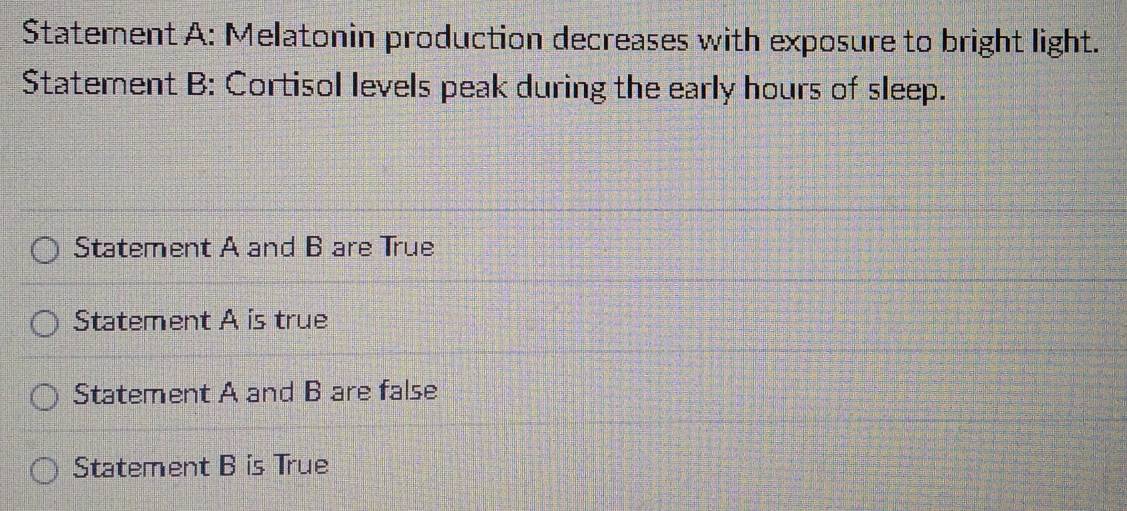 Statement A: Melatonin production decreases with exposure to bright light.
Statement B: Cortisol levels peak during the early hours of sleep.
Statement A and B are True
Statement A is true
Statement A and B are false
Statement B is True