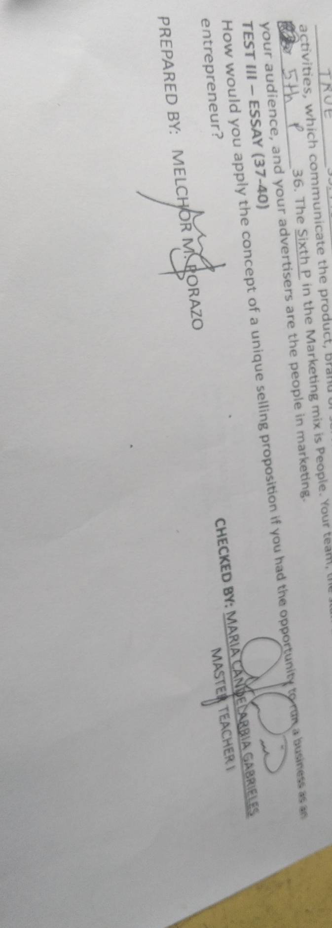 activities, which communicate the product, brand t 
36. The Sixth P in the Marketing mix is People. Your team, l 
your audience, and your advertisers are the people in marketing. 
How would you apply the concept of a unique selling proposition if you had the opportunity to run a business as an 
TEST III - ESSAY (37-40) 
entrepreneur? 
MASTER TEACHER I 
PREPARED BY: MELCHOR M. PORAZO CHECKED BY: MARIA CANDELARBIA GABRIELES