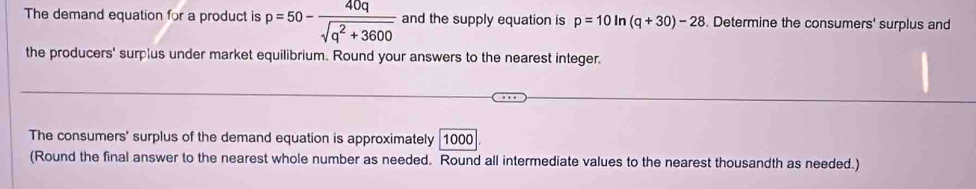 The demand equation for a product is p=50- 40q/sqrt(q^2+3600)  and the supply equation is p=10ln (q+30)-28. Determine the consumers' surplus and 
the producers' surplus under market equilibrium. Round your answers to the nearest integer. 
The consumers' surplus of the demand equation is approximately 1000
(Round the final answer to the nearest whole number as needed. Round all intermediate values to the nearest thousandth as needed.)