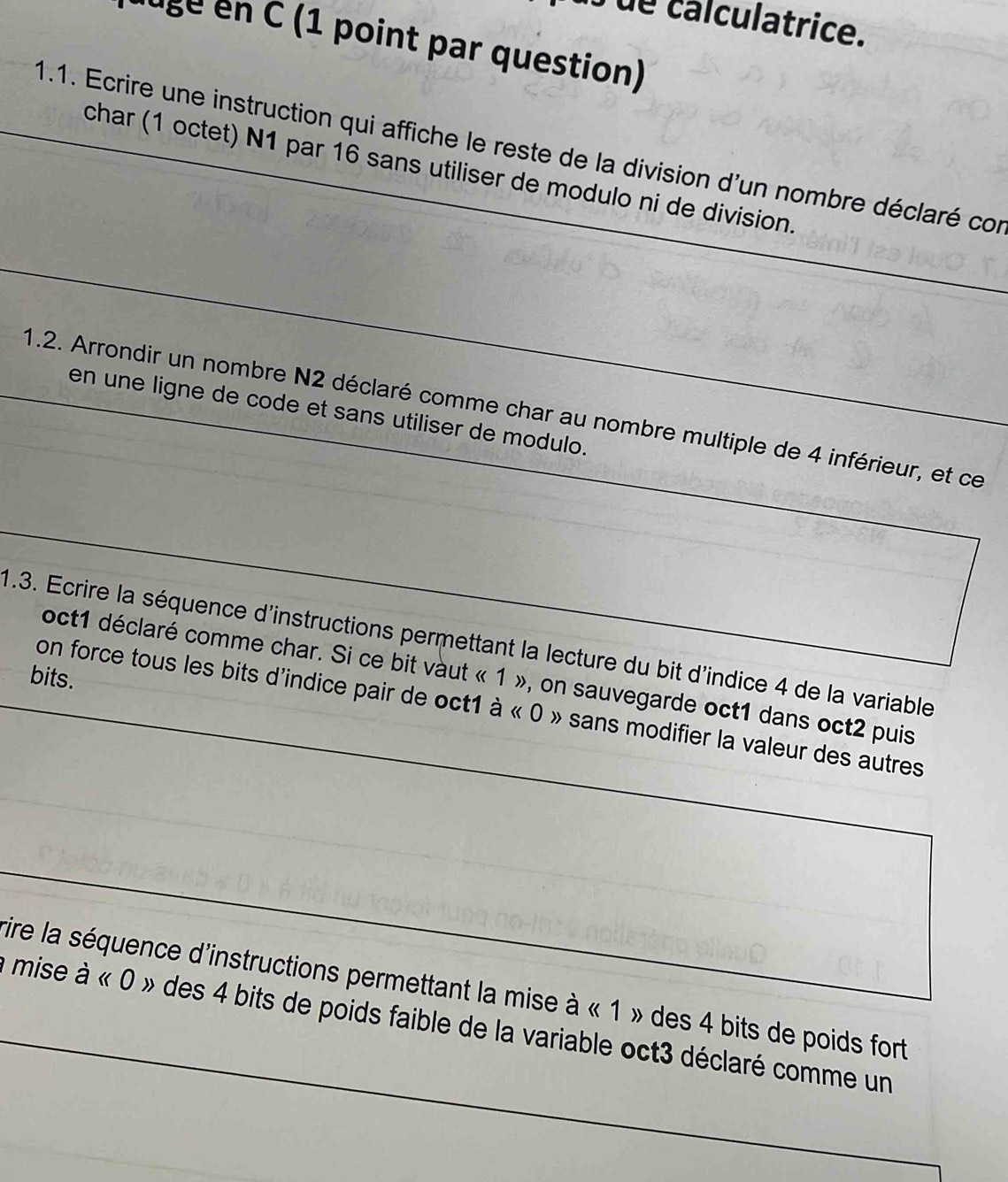 ue calculatrice. 
ugé en C (1 point par question) 
1.1. Ecrire une instruction qui affiche le reste de la division d'un nombre déclaré con 
char (1 octet) N1 par 16 sans utiliser de modulo ni de division. 
1.2. Arrondir un nombre N2 déclaré comme char au nombre multiple de 4 inférieur, et ce 
en une ligne de code et sans utiliser de modulo. 
1.3. Ecrire la séquence d'instructions permettant la lecture du bit d'indice 4 de la variable 
oct1 déclaré comme char. Si ce bit vàut « 1 », on sauvegarde oct1 dans oct2 puis 
bits. 
on force tous les bits d'indice pair de oct1 à « 0 » sans modifier la valeur des autres 
rire la séquence d'instructions permettant la mise à « 1 » des 4 bits de poids fort 
mise à « 0 » des 4 bits de poids faible de la variable oct3 déclaré comme un