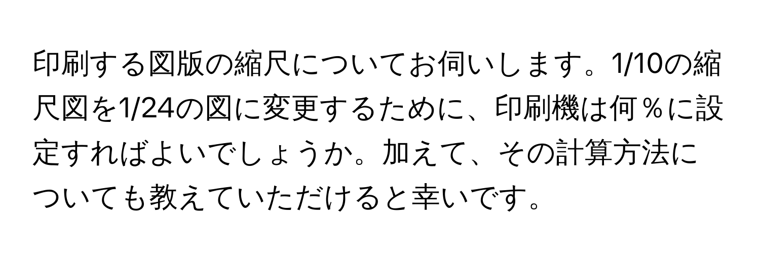 印刷する図版の縮尺についてお伺いします。1/10の縮尺図を1/24の図に変更するために、印刷機は何％に設定すればよいでしょうか。加えて、その計算方法についても教えていただけると幸いです。