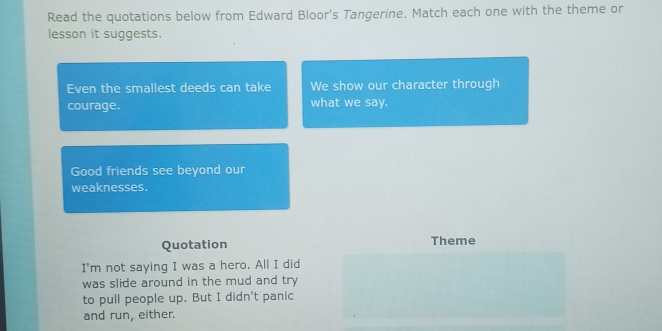 Read the quotations below from Edward Bloor's Tangerine. Match each one with the theme or 
lesson it suggests. 
Even the smallest deeds can take We show our character through 
courage. what we say. 
Good friends see beyond our 
weaknesses. 
Quotation Theme 
I'm not saying I was a hero. All I did 
was slide around in the mud and try 
to pull people up. But I didn't panic 
and run, either.