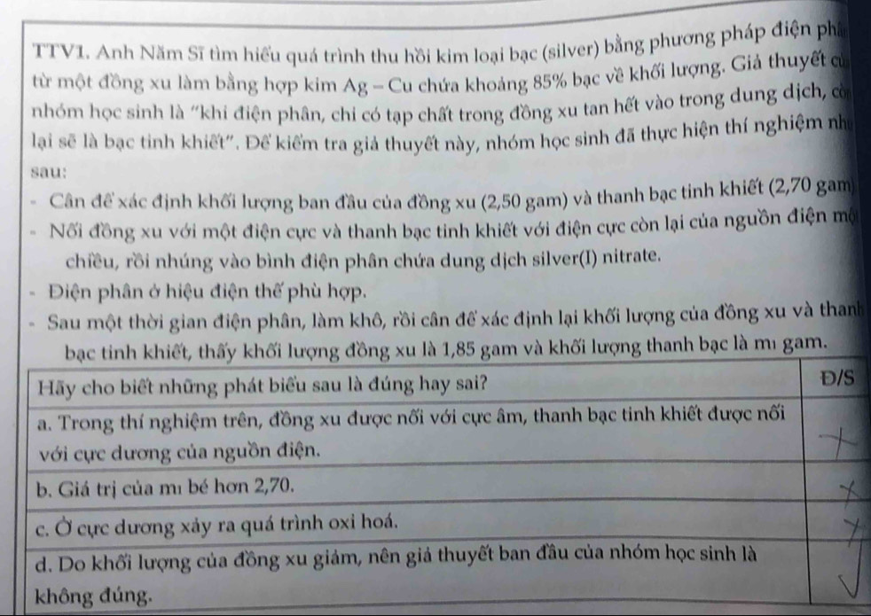 TTV1. Anh Năm Sĩ tìm hiểu quá trình thu hồi kim loại bạc (silver) bằng phương pháp điện phá 
từ một đồng xu làm bằng hợp kim Ag - Cu chứa khoảng 85% bạc về khối lượng. Giả thuyết cử 
nhóm học sinh là "khi điện phân, chi có tạp chất trong đồng xu tan hết vào trong dung dịch, cò 
lại sẽ là bạc tinh khiết". Để kiếm tra giả thuyết này, nhóm học sinh đã thực hiện thí nghiệm nhớ 
sau: 
Cân đề xác định khối lượng ban đầu của đồng xu (2,50 gam) và thanh bạc tinh khiết (2,70 gam 
Nối đồng xu với một điện cực và thanh bạc tinh khiết với điện cực còn lại của nguồn điện mộ 
chiều, rồi nhúng vào bình điện phân chứa dung dịch silver(I) nitrate. 
Điện phân ở hiệu điện thế phù hợp. 
Sau một thời gian điện phân, làm khô, rồi cân để xác định lại khối lượng của đồng xu và thanh 
ng thanh bạc là mı gam.