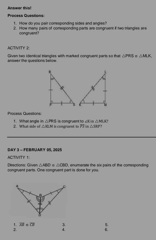 Answer this! 
Process Questions: 
1. How do you pair corresponding sides and angles? 
2. How many pairs of corresponding parts are congruent if two triangles are 
congruent? 
ACTIVITY 2: 
Given two identical triangles with marked congruent parts so that △ PRS≌ △ MLK, 
answer the questions below. 
Process Questions: 
1. What angle in △ PRS is congruent to ∠ K in △ MLK ? 
2. What side of △ KLM is congruent to overline PS in △ SRP
DAY 3 - FEBRUARY 05, 2025 
ACTIVITY 1: 
Directions: Given △ ABD≌ △ CBD , enumerate the six pairs of the corresponding 
congruent parts. One congruent part is done for you. 
1. overline AB≌ overline CB 3. 5. 
2. 
4. 
6.