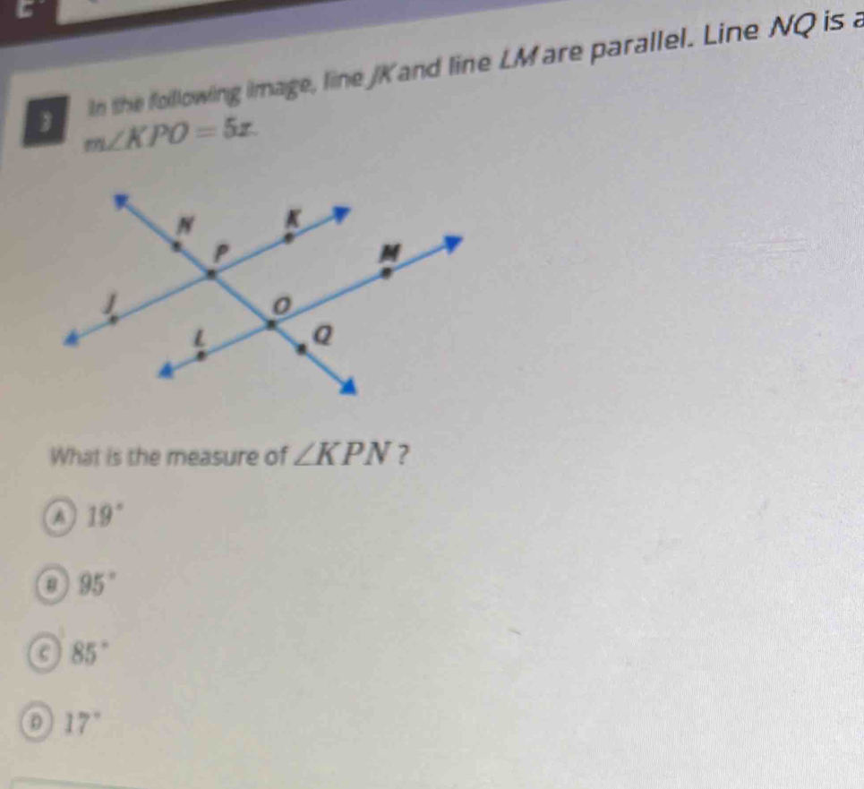 in the following image, line JK and line LMare parallel. Line NQ is a
 m∠ KPO=5x.
What is the measure of ∠ KPN ?
a 19°
95°
C 85°
17°