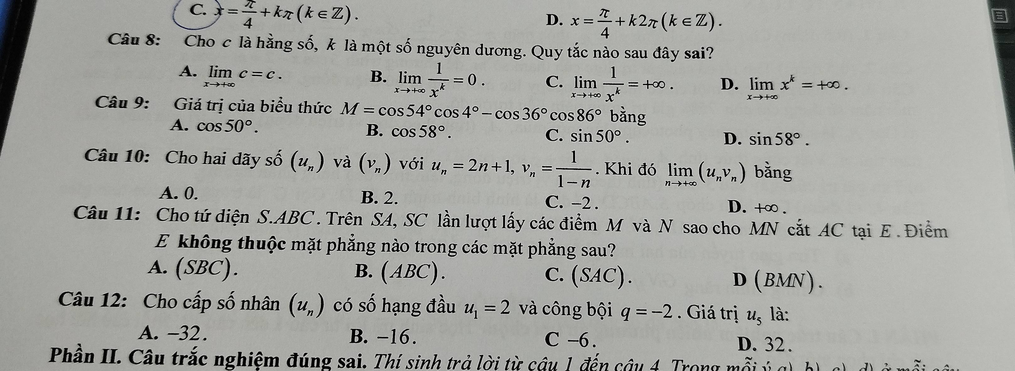 C. x= π /4 +kπ (k∈ Z).
D. x= π /4 +k2π (k∈ Z).
Câu 8: Cho c là hằng số, k là một số nguyên dương. Quy tắc nào sau đây sai?
A. limlimits _xto +∈fty c=c.
B. limlimits _xto +∈fty  1/x^k =0.
C. limlimits _xto +∈fty  1/x^k =+∈fty . D. limlimits _xto +∈fty x^k=+∈fty .
Câu 9: Giá trị của biểu thức M=cos 54°cos 4°-cos 36°cos 86° bằng
A. cos 50°.
B. cos 58°. sin 50°.
C.
D. sin 58°.
Câu 10: Cho hai dãy shat O(u_n) và (v_n) với u_n=2n+1,v_n= 1/1-n . Khi đó limlimits _nto +∈fty (u_nv_n) bằng
A. 0. B. 2. C. −2 .
D. +∞ .
Câu 11: Cho tứ diện S.ABC. Trên SA, SC lần lượt lấy các điểm M và N sao cho MN cắt AC tại E. Điểm
E không thuộc mặt phẳng nào trong các mặt phẳng sau?
A. (SBC). B. (ABC). C. (SAC) D (BMN ).
Câu 12: Cho cấp số nhân (u_n) có số hạng đầu u_1=2 và công bội q=-2. Giá trị u_5 là:
A. -32. B. -16. C -6. D. 32.
Phần II. Câu trắc nghiệm đúng sai. Thí sinh trả lời từ câu 1 đến câu 4. Trong mỗi ý g