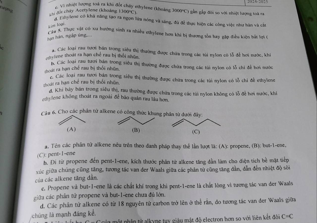 2024-2025
c. Vì nhiệt lượng toả ra khi đốt cháy ethylene (khoảng
tượng
khi đốt cháy Acetylene (khoảng 1300°C). 3000°C) gần gắp đôi so với nhiệt lượng toả ra
d. Ethylene có khả năng tạo ra ngọn lửa nóng và sáng, đủ để thực hiện các công việc như hàn và cắt
kim loại.
Câu 5. Thực vật có xu hướng sinh ra nhiều ethylene hơn khi bị thương tổn hay gặp điều kiện bắt lợi (
hạn hán, ngập úng,...
c
a. Các loại rau tươi bán trong siêu thị thường được chứa trong các túi nylon có lỗ để hơi nước, khí
ethylene thoát ra hạn chế rau bị thối nhũn.
b. Các loại rau tươi bán trong siêu thị thường được chứa trong các túi nylon có lỗ chi đề hơi nước
thoát ra hạn chế rau bị thối nhũn.
c Các loại rau tươi bán trong siêu thị thường được chứa trong các túi nylon có lỗ chi đề ethylene
thoát ra hạn chế rau bị thổi nhũn.
d. Khi bày bán trong siêu thị, rau thường được chứa trong các túi nylon không có lỗ để hơi nước, khí
ethylene không thoát ra ngoài để bảo quản rau lâu hơn.
Câu 6. Cho các phân tử alkene có công thức khung phân tử dưới đây:
(A) (B)
(C)
a. Tên các phân tử alkene nêu trên theo danh pháp thay thế lần lượt là: (A): propene, (B): but-1-ene,
(C): pent-1-ene
b. Đi từ propene đến pent-1-ene, kích thước phân tử alkene tăng dần làm cho diện tích bề mặt tiếp
xúc giữa chúng cũng tăng, tương tác van der Waals giữa các phân tử cũng tăng dần, dẫn đến nhiệt độ sôi
của các alkene tăng dần.
c. Propene và but-1-ene là các chất khí trong khi pent-1-ene là chất lỏng vì tương tác van der Waals
giữa các phân tử propene và but-1-ene chưa đủ lớn.
d. Các phân tử alkene có từ 18 nguyên tử carbon trở lên ở thể rắn, do tương tác van der Waals giữa
Vchúng là mạnh đáng kể.
ủa một phân từ alkyne tuy giàu mật độ electron hơn so với liên kết đôi C=C