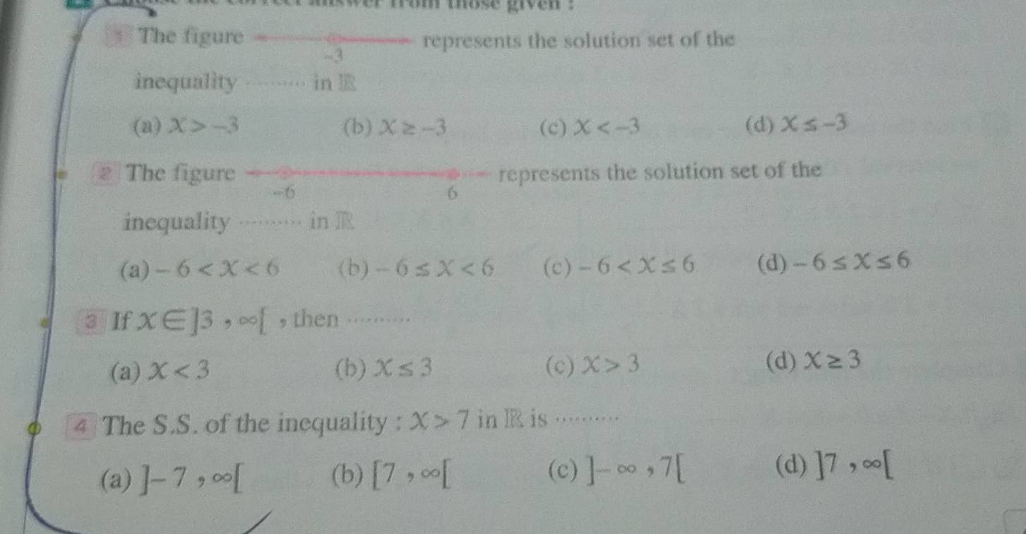 swer from those given :
The figure represents the solution set of the
-3
inequality … in l
(a) X>-3 (b) X≥ -3 (c) X (d) X≤ -3
2 The figure represents the solution set of the
-6
6
inequality ……… in R
(a) -6 (b) -6≤ X<6</tex> (c) -6 (d) -6≤ X≤ 6
3 If x∈ ]3,∈fty [ , then ...⋅......
(d)
(a) X<3</tex> (b) X≤ 3 (c) X>3 X≥ 3
4 The S.S. of the inequality : X>7 in R is ········
(d)
(a) ]-7, ∈fty [ (b) [7,∈fty [ (c) ]-∈fty , 7[ ]7,∈fty [