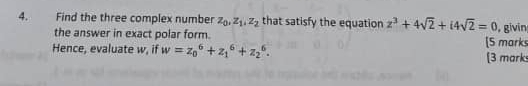 Find the three complex number z_0, z_1, z_2 that satisfy the equation z^3+4sqrt(2)+i4sqrt(2)=0 givin
the answer in exact polar form. [5 marks
Hence, evaluate w, if w=z_0^6+z_1^6+z_2^6. [3 mark