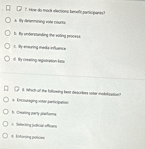 How do mock elections benefit participants?
a. By determining vote counts
b. By understanding the voting process
c. By ensuring media influence
d. By creating registration lists
8. Which of the following best describes voter mobilization?
a. Encouraging voter participation
b. Creating party platforms
c. Selecting judicial officers
d. Enforcing policies