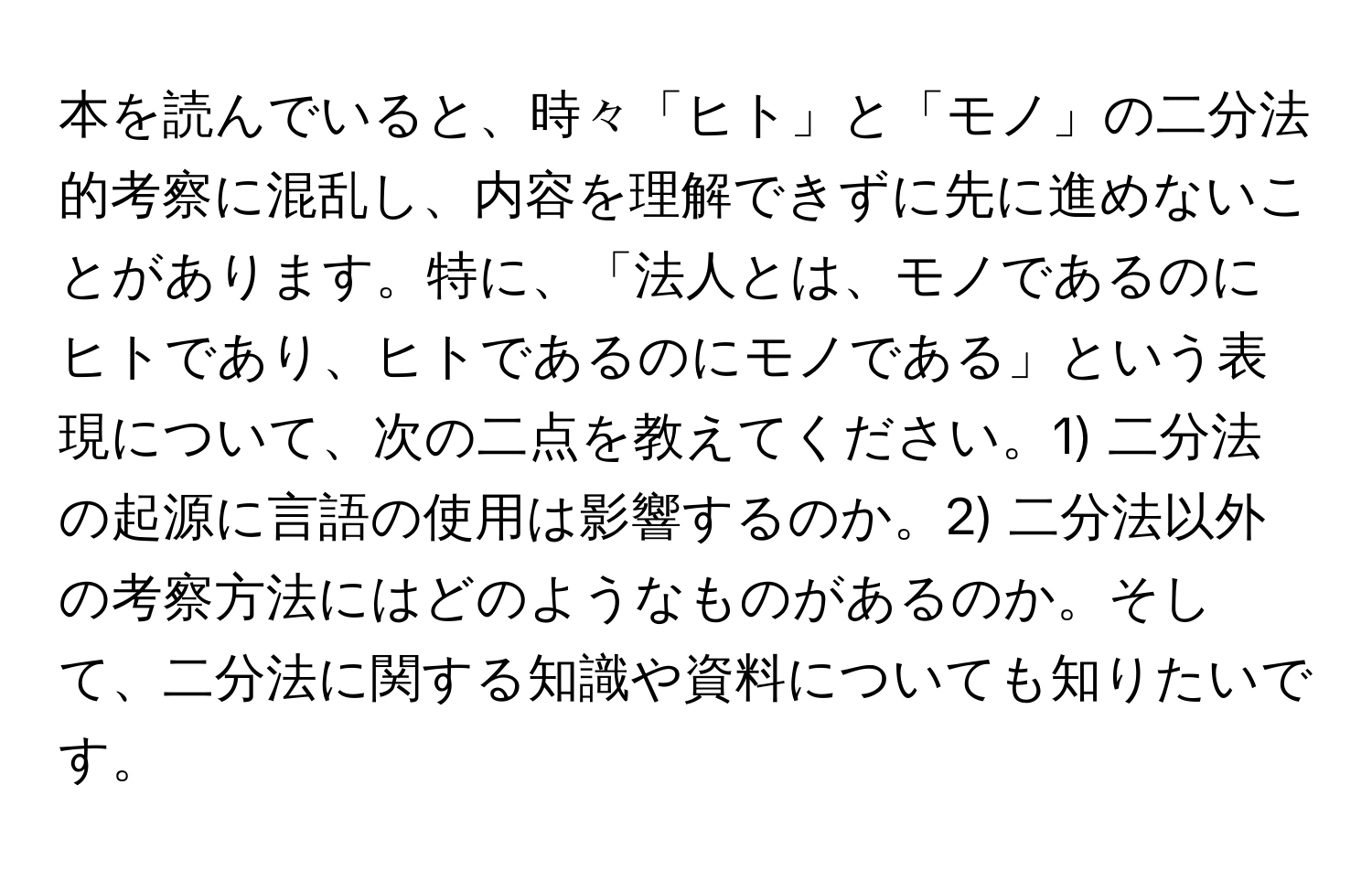 本を読んでいると、時々「ヒト」と「モノ」の二分法的考察に混乱し、内容を理解できずに先に進めないことがあります。特に、「法人とは、モノであるのにヒトであり、ヒトであるのにモノである」という表現について、次の二点を教えてください。1) 二分法の起源に言語の使用は影響するのか。2) 二分法以外の考察方法にはどのようなものがあるのか。そして、二分法に関する知識や資料についても知りたいです。