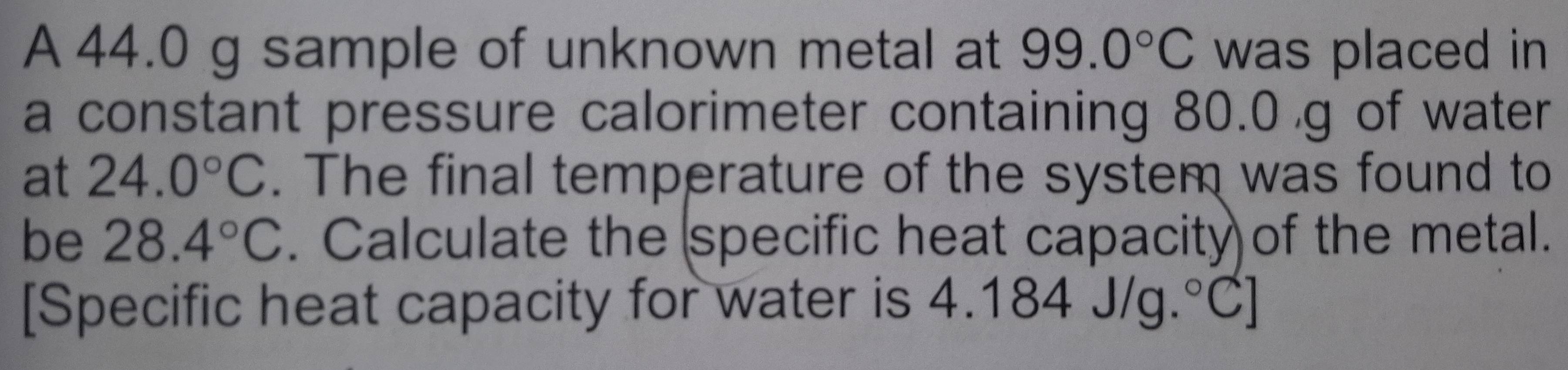 A 44.0 g sample of unknown metal at 99.0°C was placed in 
a constant pressure calorimeter containing 80.0 g of water 
at 24.0°C. The final temperature of the system was found to 
be 28.4°C. Calculate the specific heat capacity of the metal. 
[Specific heat capacity for water is 4.184J/g.^circ C]