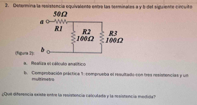 Determina la resistencia equivalente entre las terminales a y b del siguiente circuito 
(figura 2) 
a. Realiza el cálculo analítico 
b. Comprobación práctica 1: comprueba el resultado con tres resistencias y un 
multímetro 
¿Qué diferencia existe entre la resistencia calculada y la resistencia medida?