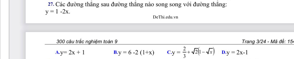 Các đường thắng sau đường thắng nào song song với đường thắng:
y=1-2x. 
DeThi.edu.vn
300 câu trắc nghiệm toán 9 Trang 3/24 - Mã đề: 15-
A. y=2x+1 B. y=6-2(1+x) C y= 2/3 +sqrt(2)(1-sqrt(x)) D. y=2x-1