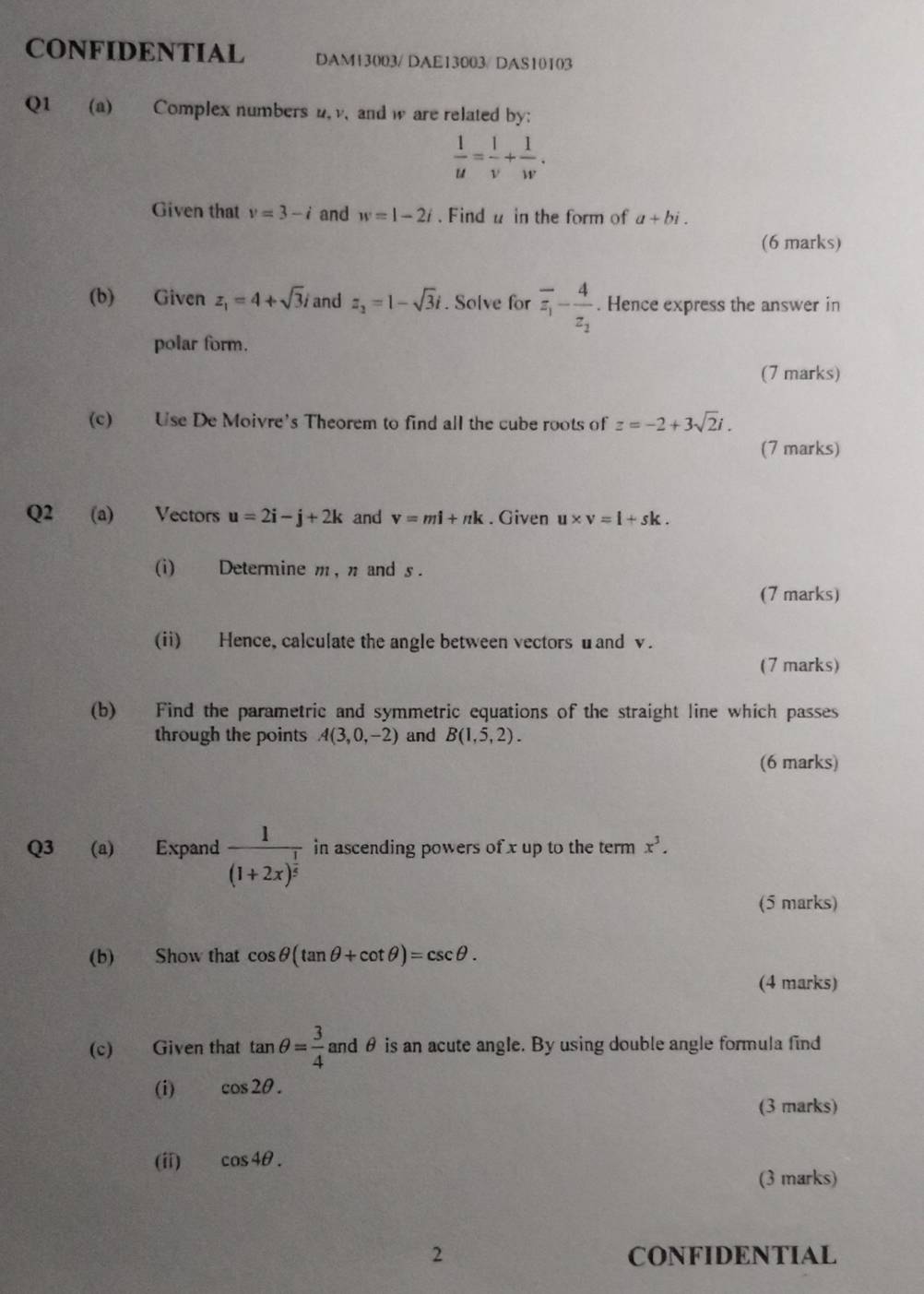 CONFIDENTIAL DAM13003/ DAE13003/DAS10103 
Q1 (a) Complex numbers n, v, and w are related by:
 1/u = 1/v + 1/w . 
Given that v=3-i and w=1-2i. Find u in the form of a+bi. 
(6 marks) 
(b) Given z_1=4+sqrt(3)i and z_2=1-sqrt(3)i. Solve for overline z_1-frac 4z_2. Hence express the answer in 
polar form. 
(7 marks) 
(c) Use De Moivre's Theorem to find all the cube roots of z=-2+3sqrt(2)i. 
(7 marks) 
Q2 (a) Vectors u=2i-j+2k and v=mi+nk. Given u* v=l+sk. 
(i) Determine m, π and s. 
(7 marks) 
(ii) Hence, calculate the angle between vectors uand v. 
(7 marks) 
(b) Find the parametric and symmetric equations of the straight line which passes 
through the points A(3,0,-2) and B(1,5,2). 
(6 marks) 
Q3 (a) Expand frac 1(1+2x)^ 1/5  in ascending powers of x up to the term x^3. 
(5 marks) 
(b) Show that cos θ (tan θ +cot θ )=csc θ. 
(4 marks) 
(c) Given that tan θ = 3/4  and θ is an acute angle. By using double angle formula find 
(i) cos 2θ. 
(3 marks) 
(ii) cos 4θ. 
(3 marks) 
2 CONFIDENTIAL