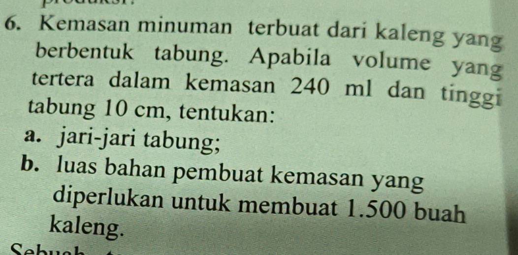 Kemasan minuman terbuat dari kaleng yang 
berbentuk tabung. Apabila volume yang 
tertera dalam kemasan 240 ml dan tinggi 
tabung 10 cm, tentukan: 
a. jari-jari tabung; 
b. luas bahan pembuat kemasan yang 
diperlukan untuk membuat 1.500 buah 
kaleng.