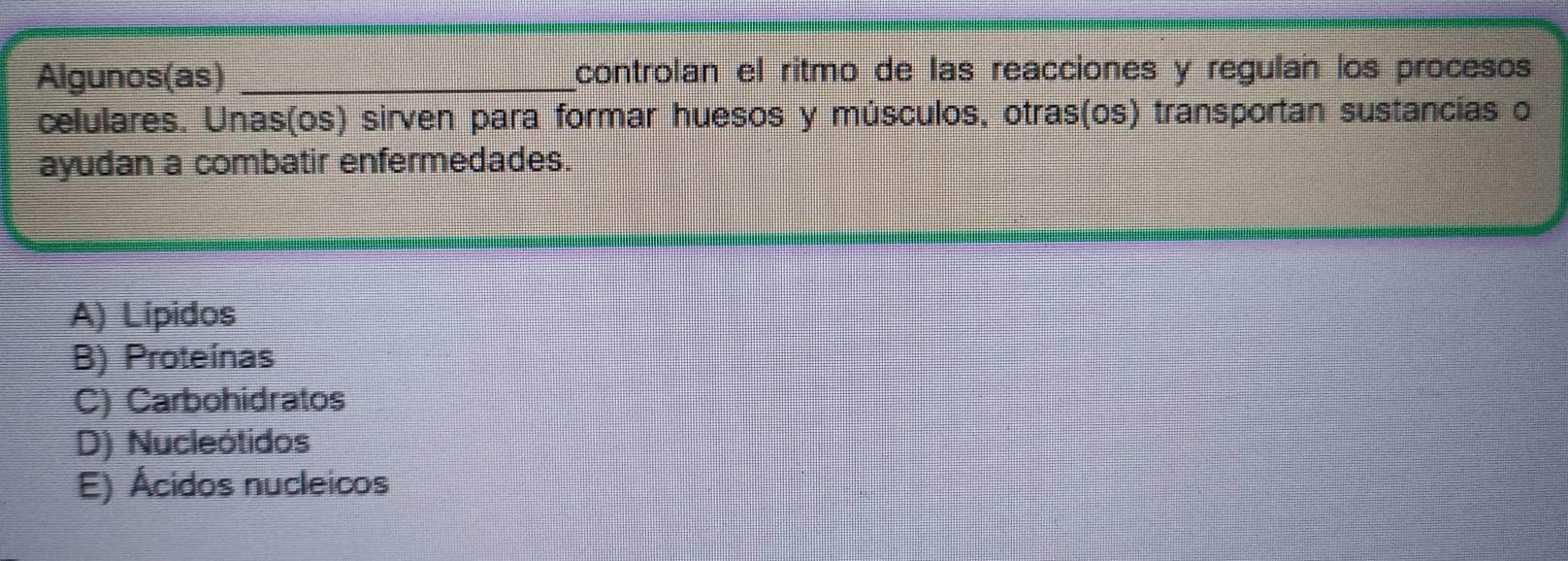 Algunos(as) _controlan el ritmo de las reacciones y regulan los procesos
celulares. Unas(os) sirven para formar huesos y músculos, otras(os) transportan sustancias o
ayudan a combatir enfermedades.
A) Lípidos
B) Proteínas
C) Carbohidratos
D) Nucleótidos
E) Ácidos nucleicos
