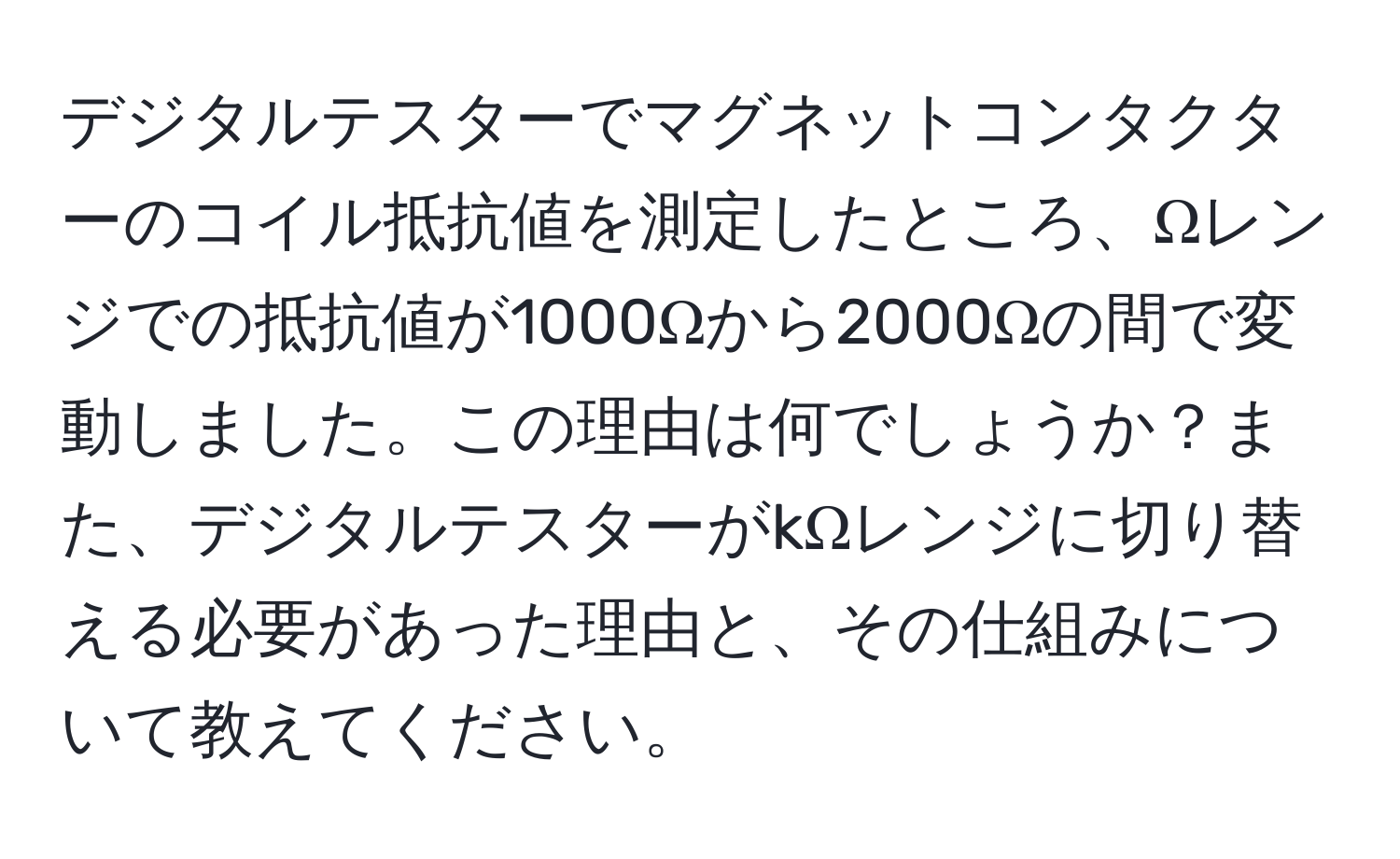 デジタルテスターでマグネットコンタクターのコイル抵抗値を測定したところ、Ωレンジでの抵抗値が1000Ωから2000Ωの間で変動しました。この理由は何でしょうか？また、デジタルテスターがkΩレンジに切り替える必要があった理由と、その仕組みについて教えてください。