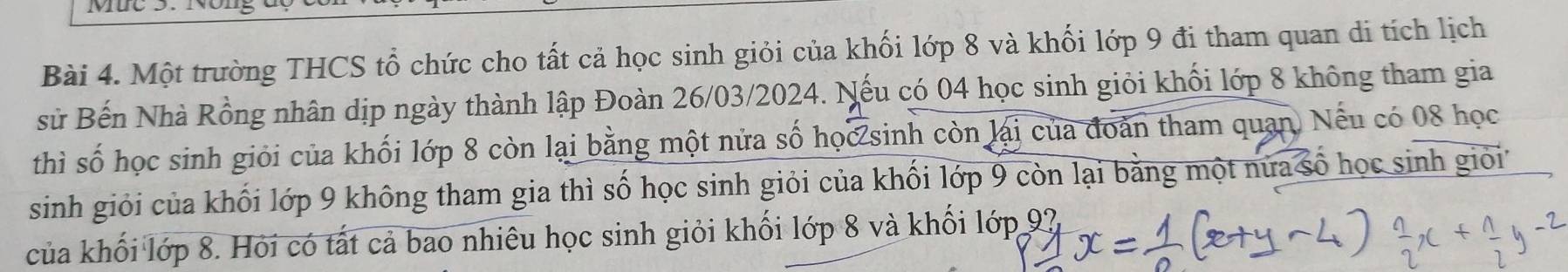 Một trường THCS tổ chức cho tất cả học sinh giỏi của khối lớp 8 và khối lớp 9 đi tham quan di tích lịch 
sử Bến Nhà Rồng nhân dịp ngày thành lập Đoàn 26/03/2024. Nếu có 04 học sinh giỏi khối lớp 8 không tham gia 
thì số học sinh giỏi của khối lớp 8 còn lại bằng một nửa số học sinh còn lại của đoàn tham quan. Nếu có 08 học 
sinh giỏi của khối lớp 9 không tham gia thì số học sinh giỏi của khối lớp 9 còn lại bằng một nửa số học sinh giỏi 
của khối lớp 8. Hỏi có tất cả bao nhiêu học sinh giỏi khối lớp 8 và khối l 6T