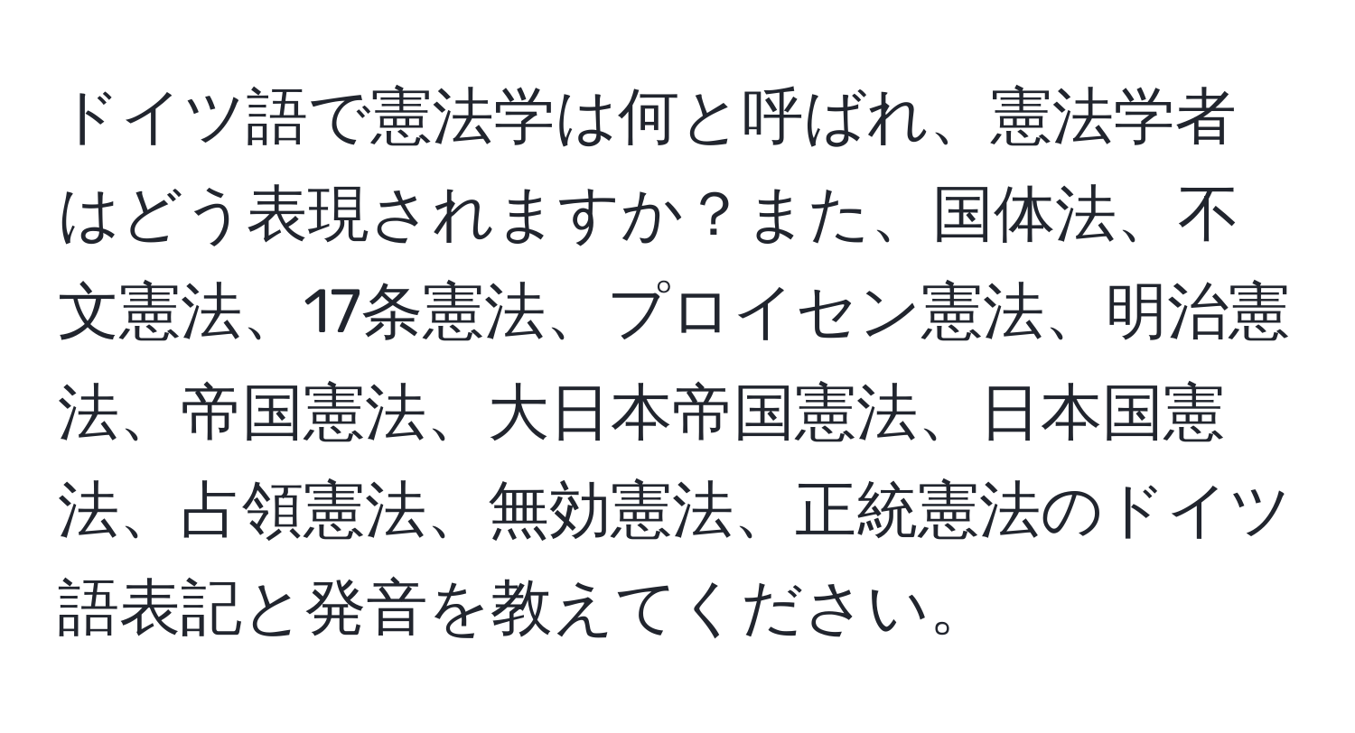 ドイツ語で憲法学は何と呼ばれ、憲法学者はどう表現されますか？また、国体法、不文憲法、17条憲法、プロイセン憲法、明治憲法、帝国憲法、大日本帝国憲法、日本国憲法、占領憲法、無効憲法、正統憲法のドイツ語表記と発音を教えてください。