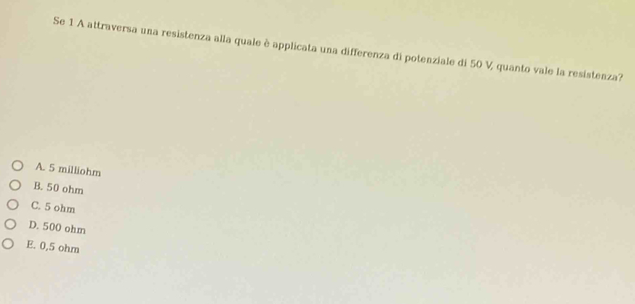 Se 1 A attraversa una resistenza alla quale è applicata una differenza di potenziale di 50 V, quanto vale la resistenza?
A. 5 milliohm
B. 50 ohm
C. 5 ohm
D. 500 ohm
E. 0,5 ohm