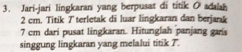 Jari-jari lingkaran yang berpusat di titik O adalah
2 cm. Titik 7 terletak di luar lingkaran dan berjarak
7 cm dari pusat lingkaran.. Hitunglah panjang garis 
singgung lingkaran yang melalui titik T.