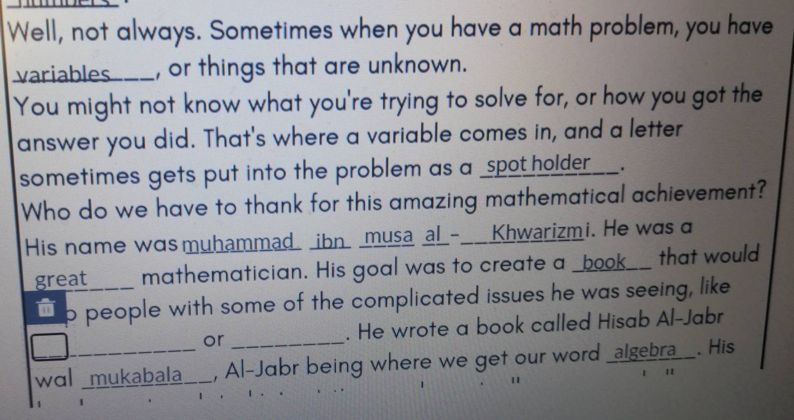 Well, not always. Sometimes when you have a math problem, you have 
variables___, or things that are unknown. 
You might not know what you're trying to solve for, or how you got the 
answer you did. That's where a variable comes in, and a letter 
sometimes gets put into the problem as a _spot holder 、 
Who do we have to thank for this amazing mathematical achievement? 
His name was muhammad _ibn _musa al_-__Khwarizmi. He was a 
great mathematician. His goal was to create a _book__ that would 
` p people with some of the complicated issues he was seeing, like 
or . He wrote a book called Hisab Al-Jabr 
wɑl mukabala_ , Al-Jabr being where we get our word _algebra__. His 
1