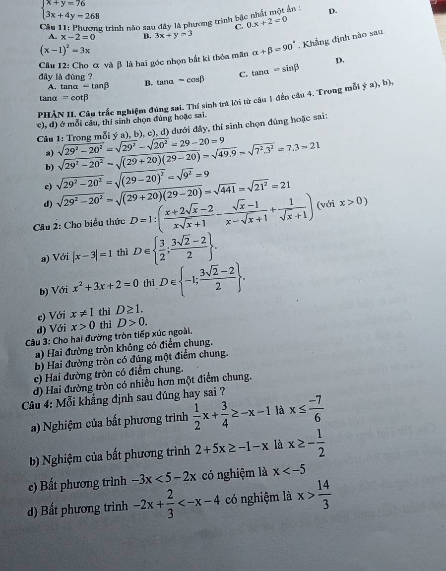 beginarrayl x+y=76 3x+4y=268endarray.
Cầu 11: Phương trình nào sau đây là phương trình bậc nhất một ẩn : D.
C. 0.x+2=0
A. x-2=0 B. 3x+y=3
(x-1)^2=3x
Câu 12: Cho α và β là hai góc nhọn bất kì thỏa mãn alpha +beta =90°. Khẳng định nào sau
D.
đây là đúng ?
A. tan alpha =tan beta B. tan alpha =cos beta C. tan alpha =sin beta
varepsilon anα =cot beta
PHÀN II. Câu trắc nghiệm đúng sai. Thí sinh trả lời từ câu 1 đến câu 4. Trong mỗi ý a), b),
(c), d) ở mỗi câu, thí sinh chọn đúng hoặc sai.
Câu 1: Trong mỗi ý a), b), c), d) dưới đây, thí sinh chọn đúng hoặc sai:
a)
b) sqrt(29^2-20^2)=sqrt((29+20)(29-20))=sqrt(49.9)=sqrt(7^2.3^2)=7.3=21 sqrt(29^2-20^2)=sqrt(29^2)-sqrt(20^2)=29-20=9
c) sqrt(29^2-20^2)=sqrt((29-20)^2)=sqrt(9^2)=9
d) sqrt(29^2-20^2)=sqrt((29+20)(29-20))=sqrt(441)=sqrt(21^2)=21
Câu 2: Cho biểu thức D=1:( (x+2sqrt(x)-2)/xsqrt(x)+1 - (sqrt(x)-1)/x-sqrt(x)+1 + 1/sqrt(x)+1 ) (với x>0)
a) Với |x-3|=1 thì D∈   3/2 ; (3sqrt(2)-2)/2  .
b) Với x^2+3x+2=0 thì D∈  -1; (3sqrt(2)-2)/2  .
c) Với x!= 1 thì D≥ 1.
d) Với x>0 thì D>0.
Câu 3: Cho hai đường tròn tiếp xúc ngoài.
a) Hai đường tròn không có điểm chung.
b) Hai đường tròn có đúng một điểm chung.
c) Hai đường tròn có điểm chung.
d) Hai đường tròn có nhiều hơn một điểm chung.
Câu 4: Mỗi khẳng định sau đúng hay sai ?
a) Nghiệm của bất phương trình  1/2 x+ 3/4 ≥ -x-1 là x≤  (-7)/6 
b) Nghiệm của bất phương trình 2+5x≥ -1-x là x≥ - 1/2 
c) Bất phương trình -3x<5-2x</tex> có nghiệm là x
d) Bất phương trình -2x+ 2/3  có nghiệm là x> 14/3 