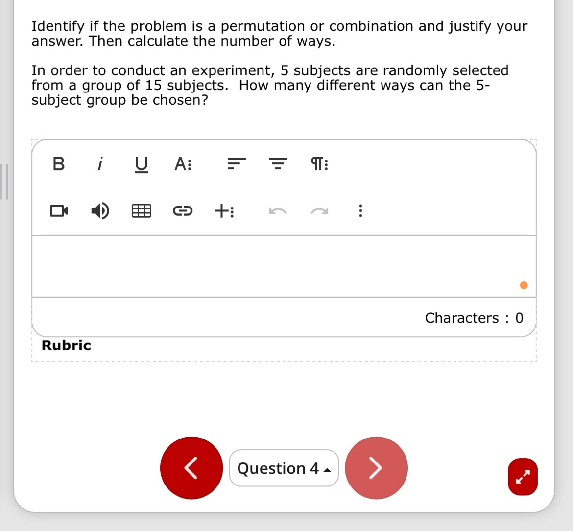 Identify if the problem is a permutation or combination and justify your 
answer. Then calculate the number of ways. 
In order to conduct an experiment, 5 subjects are randomly selected 
from a group of 15 subjects. How many different ways can the 5 - 
subject group be chosen? 
Question 4