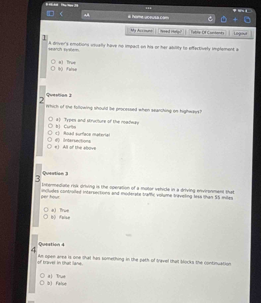 9:48AM Thụ Nov 20 ..
AA @ home.uceusa.com
My Accoun1 Need Help? Table Of Contents Logout
l
A driver's emotions usually have no impact on his or her ability to effectively implement a
search system.
a) True
b) False
Question 2
2
Which of the following should be processed when searching on highways?
a) Types and structure of the roadway
b) Curbs
c) Road surface material
d) Intersections
e) All of the above
Question 3
3
Intermediate risk driving is the operation of a motor vehicle in a driving environment that
includes controiled intersections and moderate traffic volume traveling less than 55 miles
per hour.
a) True
b) False
Question 4
4
An open area is one that has something in the path of travel that blocks the continuation
of travel in that lane.
a) True
b) False