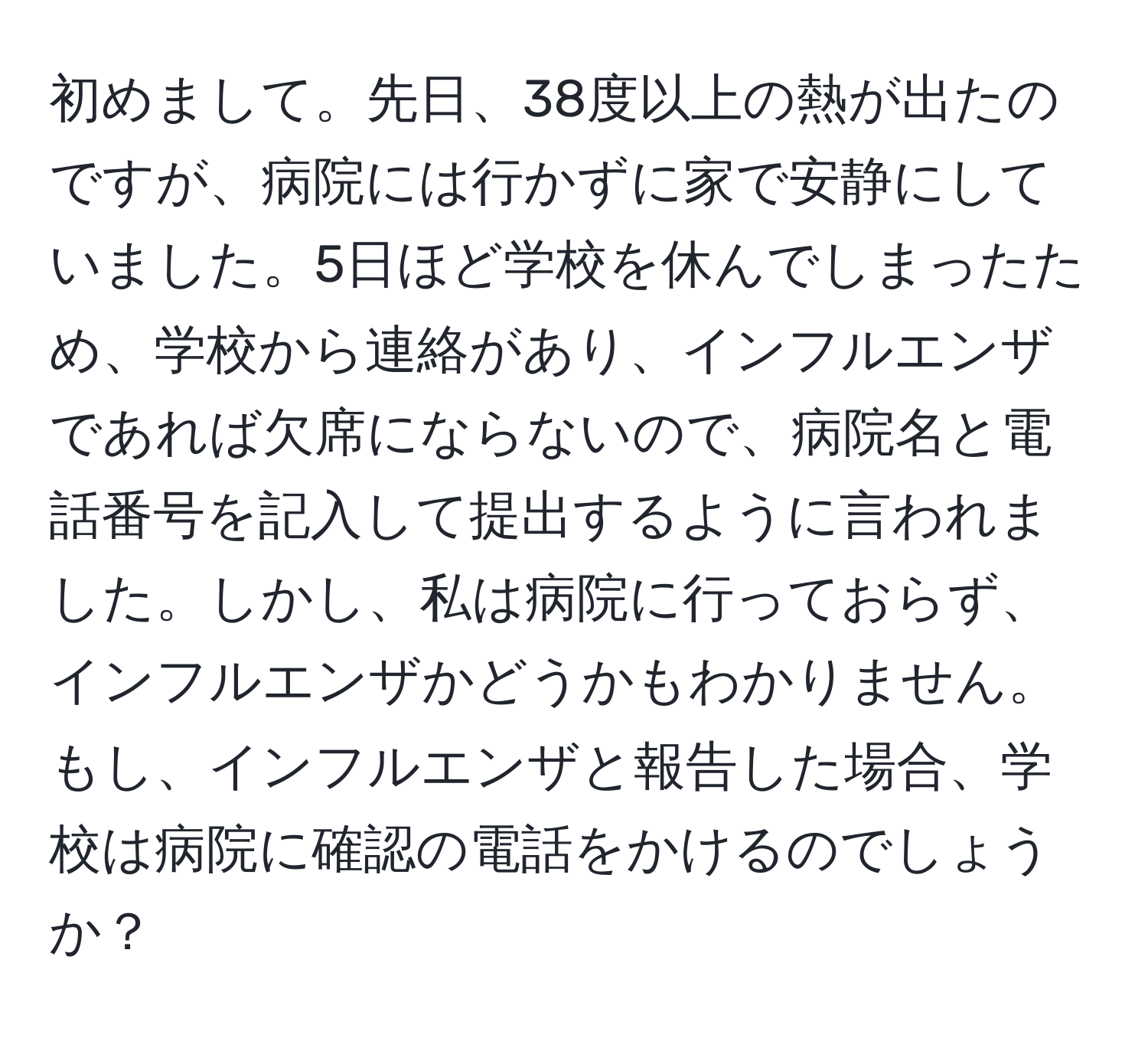 初めまして。先日、38度以上の熱が出たのですが、病院には行かずに家で安静にしていました。5日ほど学校を休んでしまったため、学校から連絡があり、インフルエンザであれば欠席にならないので、病院名と電話番号を記入して提出するように言われました。しかし、私は病院に行っておらず、インフルエンザかどうかもわかりません。もし、インフルエンザと報告した場合、学校は病院に確認の電話をかけるのでしょうか？