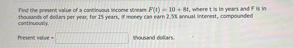 Find the present value of a continuous income stream F(t)=10+8t , where t is in years and F is in 
thousands of dollars per year, for 25 years, if money can earn 2.5% annual interest, compounded 
continuously. 
Present value =□ thousand dollars.