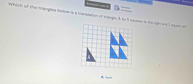 Summary 
Bookwork code: 18 not allowed 
Calculator 
Which of the triangles below is a translation of triangle A by 5 squares to the right and 1 square up? 
Q Zoom