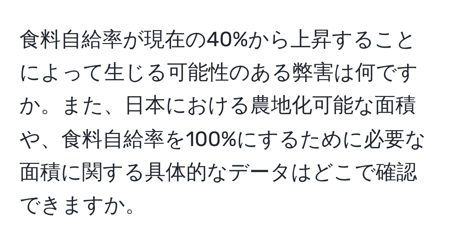 食料自給率が現在の40%から上昇することによって生じる可能性のある弊害は何ですか。また、日本における農地化可能な面積や、食料自給率を100%にするために必要な面積に関する具体的なデータはどこで確認できますか。